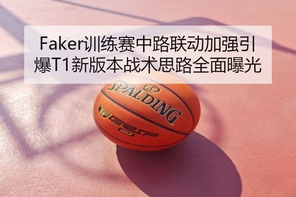 Faker训练赛中路联动加强引爆T1新版本战术思路全面曝光