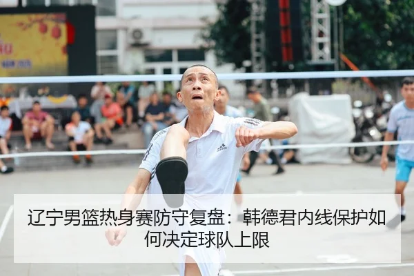 辽宁男篮热身赛防守复盘：韩德君内线保护如何决定球队上限