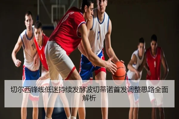 切尔西锋线低迷持续发酵波切蒂诺首发调整思路全面解析