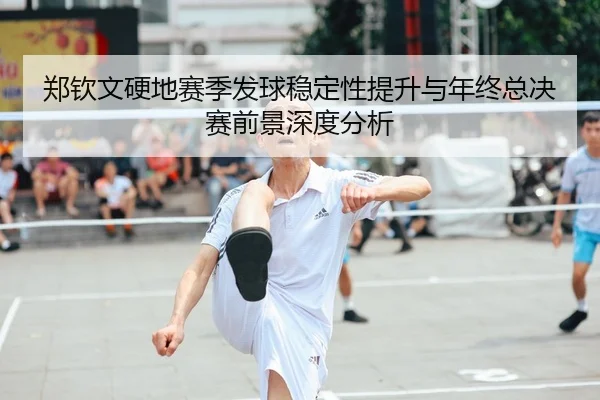 郑钦文硬地赛季发球稳定性提升与年终总决赛前景深度分析