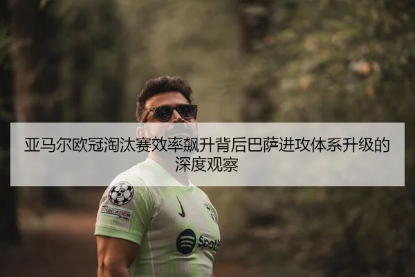 亚马尔欧冠淘汰赛效率飙升背后巴萨进攻体系升级的深度观察